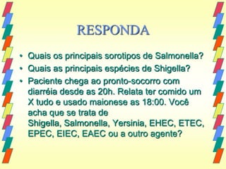 RESPONDA
• Quais os principais sorotipos de Salmonella?
• Quais as principais espécies de Shigella?
• Paciente chega ao pronto-socorro com
  diarréia desde as 20h. Relata ter comido um
  X tudo e usado maionese as 18:00. Você
  acha que se trata de
  Shigella, Salmonella, Yersinia, EHEC, ETEC,
  EPEC, EIEC, EAEC ou a outro agente?
 