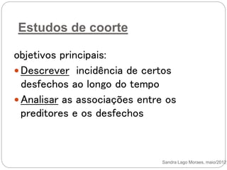 Estudos de coorte
objetivos principais:
 Descrever incidência de certos
desfechos ao longo do tempo
 Analisar as associações entre os
preditores e os desfechos
Sandra Lago Moraes, maio/2012
 