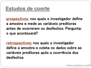 Estudos de coorte
prospectivos: nos quais o investigador define
a amostra e mede as variáveis preditoras
antes de ocorrerem os desfechos. Pergunta:
o que acontecerá?
retrospectivos: nos quais o investigador
define a amostra e coleta os dados sobre as
variáveis preditoras após a ocorrência dos
desfechos
Sandra Lago Moraes, maio/201
 