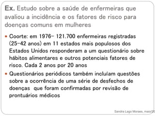 Ex. Estudo sobre a saúde de enfermeiras que
avaliou a incidência e os fatores de risco para
doenças comuns em mulheres
Sandra Lago Moraes, maio/201
 Coorte: em 1976- 121.700 enfermeiras registradas
(25-42 anos) em 11 estados mais populosos dos
Estados Unidos responderam a um questionário sobre
hábitos alimentares e outros potenciais fatores de
risco. Cada 2 anos por 20 anos
 Questionários periódicos também incluíam questões
sobre a ocorrência de uma série de desfechos de
doenças que foram confirmadas por revisão de
prontuários médicos
 
