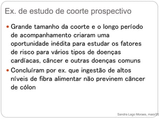 Ex. de estudo de coorte prospectivo
Sandra Lago Moraes, maio/201
 Grande tamanho da coorte e o longo período
de acompanhamento criaram uma
oportunidade inédita para estudar os fatores
de risco para vários tipos de doenças
cardíacas, câncer e outras doenças comuns
 Concluíram por ex. que ingestão de altos
níveis de fibra alimentar não previnem câncer
de cólon
 