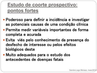 Estudo de coorte prospectivo:
pontos fortes
 Poderoso para definir a incidência e investigar
as potenciais causas de uma condição clínica
 Permite medir variáveis importantes de forma
completa e acurada
 Evita viés pelo conhecimento da presença do
desfecho de interesse ou pelos efeitos
biológicos deste
 Muito adequados para o estudo dos
antecedentes de doenças fatais
Sandra Lago Moraes, maio/2012
 