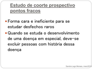 Estudo de coorte prospectivo
pontos fracos
 Forma cara e ineficiente para se
estudar desfechos raros
 Quando se estuda o desenvolvimento
de uma doença em especial, deve-se
excluir pessoas com história dessa
doença
Sandra Lago Moraes, maio/2012
 