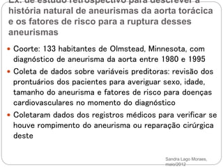 Ex. de estudo retrospectivo para descrever a
história natural de aneurismas da aorta torácica
e os fatores de risco para a ruptura desses
aneurismas
Sandra Lago Moraes,
maio/2012
 Coorte: 133 habitantes de Olmstead, Minnesota, com
diagnóstico de aneurisma da aorta entre 1980 e 1995
 Coleta de dados sobre variáveis preditoras: revisão dos
prontuários dos pacientes para averiguar sexo, idade,
tamanho do aneurisma e fatores de risco para doenças
cardiovasculares no momento do diagnóstico
 Coletaram dados dos registros médicos para verificar se
houve rompimento do aneurisma ou reparação cirúrgica
deste
 