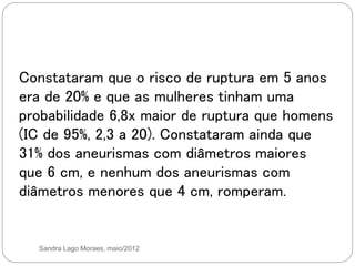 Sandra Lago Moraes, maio/2012
Constataram que o risco de ruptura em 5 anos
era de 20% e que as mulheres tinham uma
probabilidade 6,8x maior de ruptura que homens
(IC de 95%, 2,3 a 20). Constataram ainda que
31% dos aneurismas com diâmetros maiores
que 6 cm, e nenhum dos aneurismas com
diâmetros menores que 4 cm, romperam.
 