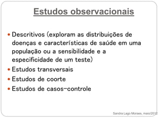 Estudos observacionais
Sandra Lago Moraes, maio/2012
 Descritivos (exploram as distribuições de
doenças e características de saúde em uma
população ou a sensibilidade e a
especificidade de um teste)
 Estudos transversais
 Estudos de coorte
 Estudos de casos-controle
 