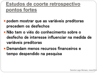 Estudos de coorte retrospectivo
pontos fortes
 podem mostrar que as variáveis preditoras
precedem os desfechos
 Não tem o viés do conhecimento sobre o
desfecho de interesse influenciar na medida de
variáveis preditoras
 Demandam menos recursos financeiros e
tempo despendido na pesquisa
Sandra Lago Moraes, maio/2012
 