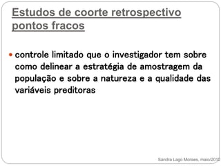 Estudos de coorte retrospectivo
pontos fracos
 controle limitado que o investigador tem sobre
como delinear a estratégia de amostragem da
população e sobre a natureza e a qualidade das
variáveis preditoras
Sandra Lago Moraes, maio/2012
 