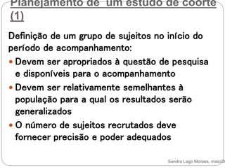 Planejamento de um estudo de coorte
(1)
Definição de um grupo de sujeitos no início do
período de acompanhamento:
 Devem ser apropriados à questão de pesquisa
e disponíveis para o acompanhamento
 Devem ser relativamente semelhantes à
população para a qual os resultados serão
generalizados
 O número de sujeitos recrutados deve
fornecer precisão e poder adequados
Sandra Lago Moraes, maio/20
 