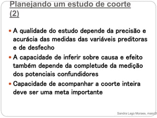 Planejando um estudo de coorte
(2)
 A qualidade do estudo depende da precisão e
acurácia das medidas das variáveis preditoras
e de desfecho
 A capacidade de inferir sobre causa e efeito
também depende da completude da medição
dos potenciais confundidores
 Capacidade de acompanhar a coorte inteira
deve ser uma meta importante
Sandra Lago Moraes, maio/20
 