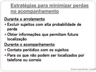 Estratégias para minimizar perdas
no acompanhamento
Durante o arrolamento
 Excluir sujeitos com alta probabilidade de
perda
 Obter informações que permitam futura
localização
Durante o acompanhamento
 Contato periódico com os sujeitos
 Para os que não podem ser localizados por
telefone ou correio
Sandra Lago Moraes, maio/201
 