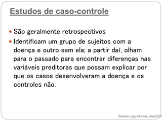 Estudos de caso-controle
 São geralmente retrospectivos
 Identificam um grupo de sujeitos com a
doença e outro sem ela; a partir daí, olham
para o passado para encontrar diferenças nas
variáveis preditoras que possam explicar por
que os casos desenvolveram a doença e os
controles não.
Sandra Lago Moraes, maio/201
 