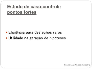 Estudo de caso-controle
pontos fortes
 Eficiência para desfechos raros
 Utilidade na geração de hipóteses
Sandra Lago Moraes, maio/2012
 