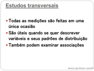 Estudos transversais
 Todas as medições são feitas em uma
única ocasião
 São úteis quando se quer descrever
variáveis e seus padrões de distribuição
 Também podem examinar associações
Sandra Lago Moraes, maio/2012
 