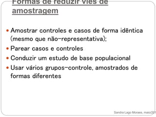 Formas de reduzir viés de
amostragem
 Amostrar controles e casos de forma idêntica
(mesmo que não-representativa);
 Parear casos e controles
 Conduzir um estudo de base populacional
 Usar vários grupos-controle, amostrados de
formas diferentes
Sandra Lago Moraes, maio/201
 