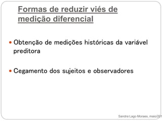 Formas de reduzir viés de
medição diferencial
 Obtenção de medições históricas da variável
preditora
 Cegamento dos sujeitos e observadores
Sandra Lago Moraes, maio/201
 