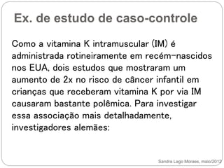 Ex. de estudo de caso-controle
Sandra Lago Moraes, maio/2012
Como a vitamina K intramuscular (IM) é
administrada rotineiramente em recém-nascidos
nos EUA, dois estudos que mostraram um
aumento de 2x no risco de câncer infantil em
crianças que receberam vitamina K por via IM
causaram bastante polêmica. Para investigar
essa associação mais detalhadamente,
investigadores alemães:
 