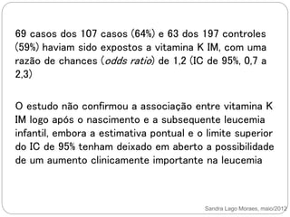 Sandra Lago Moraes, maio/2012
69 casos dos 107 casos (64%) e 63 dos 197 controles
(59%) haviam sido expostos a vitamina K IM, com uma
razão de chances (odds ratio) de 1,2 (IC de 95%, 0,7 a
2,3)
O estudo não confirmou a associação entre vitamina K
IM logo após o nascimento e a subsequente leucemia
infantil, embora a estimativa pontual e o limite superior
do IC de 95% tenham deixado em aberto a possibilidade
de um aumento clinicamente importante na leucemia
 