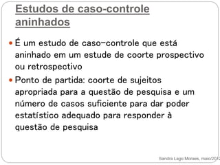 Estudos de caso-controle
aninhados
 É um estudo de caso-controle que está
aninhado em um estude de coorte prospectivo
ou retrospectivo
 Ponto de partida: coorte de sujeitos
apropriada para a questão de pesquisa e um
número de casos suficiente para dar poder
estatístico adequado para responder à
questão de pesquisa
Sandra Lago Moraes, maio/2012
 