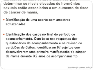 Ex. estudo de caso-controle aninhado para
determinar se níveis elevados de hormônios
sexuais estão associados a um aumento de risco
de câncer de mama,
Sandra Lago Moraes, maio/201
 Identificação de uma coorte com amostras
armazenadas
 Identificação dos casos no final do período de
acompanhamento. Com base nas respostas dos
questionários de acompanhamento e na revisão de
certidões de óbitos, identificaram 97 sujeitos que
desenvolveram uma primeira manifestação de câncer
de mama durante 3,2 anos de acompanhamento
 