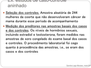 Ex. estudos de caso-controle
aninhado
Sandra Lago Moraes, maio/201
 Seleção dos controles. Amostra aleatória de 244
mulheres da coorte que não desenvolveram câncer de
mama durante esse período de acompanhamento
 Medição dos preditores nas amostras basais dos casos
e dos controles. Os níveis de hormônios sexuais,
incluindo estradiol e testosterona, foram medidos nas
amostras de soro congelado do exame basal dos casos
e controles. O procedimento laboratorial foi cego
quanto à procedência das amostras, i.e., se eram dos
casos e dos controles
 
