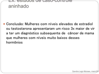 Ex. estudos de caso-controle
aninhado
Sandra Lago Moraes, maio/201
 Conclusão: Mulheres com níveis elevados de estradiol
ou testosterona apresentaram um risco 3x maior de vir
a ter um diagnóstico subsequente de câncer de mama
que mulheres com níveis muito baixos desses
hormônios
 