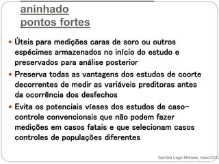 aninhado
pontos fortes
 Úteis para medições caras de soro ou outros
espécimes armazenados no início do estudo e
preservados para análise posterior
 Preserva todas as vantagens dos estudos de coorte
decorrentes de medir as variáveis preditoras antes
da ocorrência dos desfechos
 Evita os potenciais víeses dos estudos de caso-
controle convencionais que não podem fazer
medições em casos fatais e que selecionam casos
controles de populações diferentes
Sandra Lago Moraes, maio/2012
 