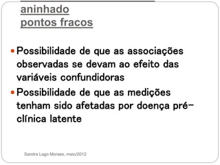 aninhado
pontos fracos
 Possibilidade de que as associações
observadas se devam ao efeito das
variáveis confundidoras
 Possibilidade de que as medições
tenham sido afetadas por doença pré-
clínica latente
Sandra Lago Moraes, maio/2012
 