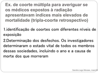 Ex. de coorte múltipla para averiguar se
os médicos expostos à radiação
apresentavam índices mais elevados de
mortalidade (tripla-coorte retrospectivo)
Sandra Lago Moraes, maio/201
1.identificação de coortes com diferentes níveis de
exposição
2.Determinação dos desfechos. Os investigadores
determinaram o estado vital de todos os membros
dessas sociedades, incluindo o ano e a causa de
morte dos que morreram
 