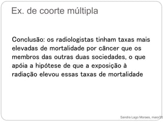 Ex. de coorte múltipla
Sandra Lago Moraes, maio/201
Conclusão: os radiologistas tinham taxas mais
elevadas de mortalidade por câncer que os
membros das outras duas sociedades, o que
apóia a hipótese de que a exposição à
radiação elevou essas taxas de mortalidade
 