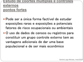 Estudo de coortes múltiplas e controles
externos
pontos fortes
 Pode ser a única forma factível de estudar
exposições raras e exposições a potenciais
fatores de risco ocupacionais ou ambientais
 O uso de dados de censos ou registros para
constituir um grupo controle externo tem as
vantagens adicionais de dar uma base
populacional e de ser mais econômico
Sandra Lago Moraes, maio/2012
 