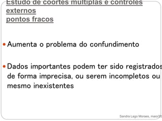 Estudo de coortes múltiplas e controles
externos
pontos fracos
 Aumenta o problema do confundimento
 Dados importantes podem ter sido registrados
de forma imprecisa, ou serem incompletos ou
mesmo inexistentes
Sandra Lago Moraes, maio/201
 