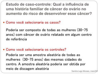 Estudo de caso-controle: Qual a influência de
uma história familiar de câncer do ovário no
aumento do risco de desenvolver esse câncer?
Sandra Lago Moraes, maio/201
 Como você selecionaria os casos?
 Como você selecionaria os controles?
Poderia ser composto de todas as mulheres (30-75
anos) com câncer de ovário relatado em algum centro
de referência
Poderia ser uma amostra aleatória de todas as
mulheres (30-75 anos) das mesmas cidades do
centro. A amostra aleatória poderia ser obtida por
meio de discagem aleatória
 