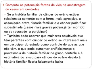  Comente as potenciais fontes de viés na amostragem
de casos em controles
- Se a história familiar de câncer do ovário estiver
relacionada somente com a forma mais agressiva, a
associação entre história familiar e o câncer pode ficar
subestimada (casos mais graves podem já ter morrido
ou se recusado a participar)
- Também pode ocorrer que mulheres saudáveis que
têm parentes com câncer de ovário se interessem mais
em participar do estudo como controle do que as que
não têm, o que pode aumentar artificialmente a
prevalência de história familiar no grupo controle e a
estimativa do risco para câncer do ovário devido à
história familiar ficaria falsamente baixa
 