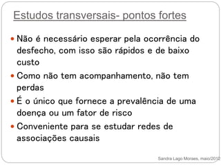 Estudos transversais- pontos fortes
 Não é necessário esperar pela ocorrência do
desfecho, com isso são rápidos e de baixo
custo
 Como não tem acompanhamento, não tem
perdas
 É o único que fornece a prevalência de uma
doença ou um fator de risco
 Conveniente para se estudar redes de
associações causais
Sandra Lago Moraes, maio/2012
 