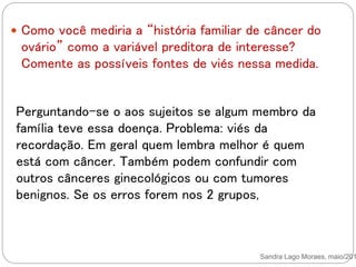 Sandra Lago Moraes, maio/201
 Como você mediria a “história familiar de câncer do
ovário” como a variável preditora de interesse?
Comente as possíveis fontes de viés nessa medida.
Perguntando-se o aos sujeitos se algum membro da
família teve essa doença. Problema: viés da
recordação. Em geral quem lembra melhor é quem
está com câncer. Também podem confundir com
outros cânceres ginecológicos ou com tumores
benignos. Se os erros forem nos 2 grupos,
 