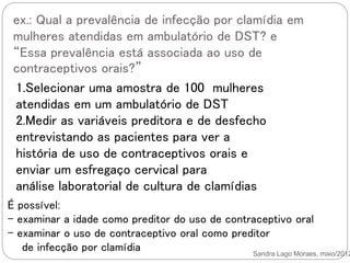 ex.: Qual a prevalência de infecção por clamídia em
mulheres atendidas em ambulatório de DST? e
“Essa prevalência está associada ao uso de
contraceptivos orais?”
Sandra Lago Moraes, maio/2012
1.Selecionar uma amostra de 100 mulheres
atendidas em um ambulatório de DST
2.Medir as variáveis preditora e de desfecho
entrevistando as pacientes para ver a
história de uso de contraceptivos orais e
enviar um esfregaço cervical para
análise laboratorial de cultura de clamídias
É possível:
- examinar a idade como preditor do uso de contraceptivo oral
- examinar o uso de contraceptivo oral como preditor
de infecção por clamídia
 