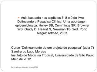 Sandra Lago Moraes, maio/2012
 Aula baseada nos capítulos 7, 8 e 9 do livro
Delineando a Pesquisa Clínica. Uma abordagem
epidemiológica. Hulley SB, Cummings SR, Browner
WS, Grady D, Hearst N, Newman TB. 2ed. Porto
Alegre: Artmed, 2003.
Curso “Delineamento de um projeto de pesquisa” (aula 7)
Sandra do Lago Moraes
Instituto de Medicina Tropical, Universidade de São Paulo
Maio de 2012
 