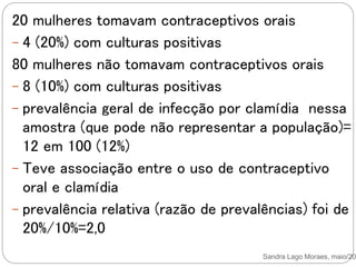 Sandra Lago Moraes, maio/201
20 mulheres tomavam contraceptivos orais
- 4 (20%) com culturas positivas
80 mulheres não tomavam contraceptivos orais
- 8 (10%) com culturas positivas
- prevalência geral de infecção por clamídia nessa
amostra (que pode não representar a população)=
12 em 100 (12%)
- Teve associação entre o uso de contraceptivo
oral e clamídia
- prevalência relativa (razão de prevalências) foi de
20%/10%=2,0
 