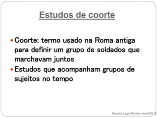 Estudos de coorte
 Coorte: termo usado na Roma antiga
para definir um grupo de soldados que
marchavam juntos
 Estudos que acompanham grupos de
sujeitos no tempo
Sandra Lago Moraes, maio/2012
 