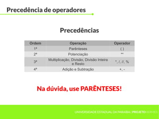 Precedência de operadores


                      Precedências
       Ordem                 Operação                    Operador
        1ª                  Parênteses                       ()
        2ª                  Potenciação                      **
               Multiplicação, Divisão, Divisão Inteira
        3ª                                               *, /, //, %
                              e Resto
        4ª              Adição e Subtração                  +, -




          Na dúvida, use PARÊNTESES!


                                UNIVERSIDADE ESTADUAL DA PARAÍBA | PROJETOHERMES
 