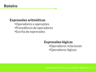 Roteiro


   Expressões aritméticas
     ●
      Operadores e operações
     ●
      Precedência de operadores
     ●
      Escrita de expressões


                        Expressões lógicas
                            ●
                             Operadores relacionais
                            ●
                             Operadores lógicos




                         UNIVERSIDADE ESTADUAL DA PARAÍBA | PROJETOHERMES
 