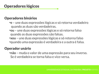 Operadores lógicos

Operadores binários
  ●
   e – une duas expressões lógicas e só retorna verdadeiro
    quando as duas são verdadeiras.
  ●
   ou – une duas expressões lógicas e só retorna falso
   quando as duas expressões são falsas.
  ●
   xou – une duas expressões lógicas e só retorna falso
  ●
   quando uma expressão é verdadeira e a outra é falsa.

Operador unário
  ●
   não – muda o valor de uma expressão para seu inverso.
   Se é verdadeira se torna falsa e vice-versa.


                            UNIVERSIDADE ESTADUAL DA PARAÍBA | PROJETOHERMES
 