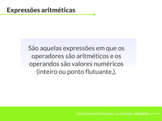 Expressões aritméticas




      São aquelas expressões em que os
       operadores são aritméticos e os
      operandos são valores numéricos
        (inteiro ou ponto flutuante,).




                         UNIVERSIDADE ESTADUAL DA PARAÍBA | PROJETOHERMES
 