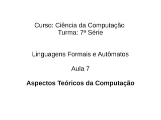 Curso: Ciência da Computação
          Turma: 7ª Série


 Linguagens Formais e Autômatos

             Aula 7

Aspectos Teóricos da Computação
 