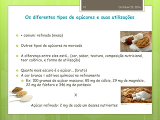 Os diferentes tipos de açúcares e suas utilizações
 + comum: refinado (mesa)
 Outros tipos de açúcares no mercado
 A diferença entre eles está... (cor, sabor, textura, composição nutricional,
teor calórico, e forma de utilização)
 Quanto mais escuro é o açúcar... (bruto)
 A cor branca = aditivos químicos no refinamento
 Ex: 100 gramas de açúcar mascavo: 85 mg de cálcio, 29 mg de magnésio,
22 mg de fósforo e 346 mg de potássio
X
Açúcar refinado: 2 mg de cada um desses nutrientes
October 25, 2016
10
 