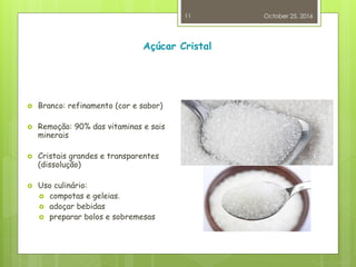 Açúcar Cristal
 Branco: refinamento (cor e sabor)
 Remoção: 90% das vitaminas e sais
minerais
 Cristais grandes e transparentes
(dissolução)
 Uso culinário:
 compotas e geleias.
 adoçar bebidas
 preparar bolos e sobremesas
October 25, 2016
11
 