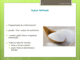 Açúcar Refinado
 Fragmentação do cristal (caract)
 porção + fina = açúcar de confeiteiro
 + comum: grãos finos e irregulares
(dissolução)
 Todos os tipos de receitas:
 bolos a tortas e pudins,
 quase todas as sobremesas e
bebidas
October 25, 2016
12
 