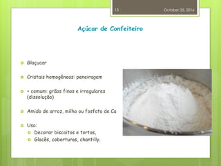 Açúcar de Confeiteiro
 Glaçucar
 Cristais homogêneos: peneiragem
 + comum: grãos finos e irregulares
(dissolução)
 Amido de arroz, milho ou fosfato de Ca
 Uso:
 Decorar biscoitos e tortas,
 Glacês, coberturas, chantilly.
October 25, 2016
13
 