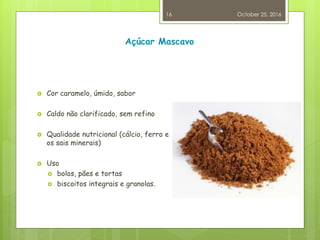 Açúcar Mascavo
 Cor caramelo, úmido, sabor
 Caldo não clarificado, sem refino
 Qualidade nutricional (cálcio, ferro e
os sais minerais)
 Uso
 bolos, pães e tortas
 biscoitos integrais e granolas.
October 25, 2016
16
 